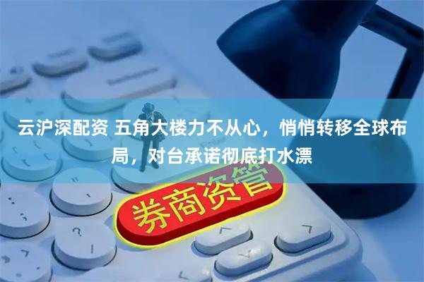 云沪深配资 五角大楼力不从心，悄悄转移全球布局，对台承诺彻底打水漂