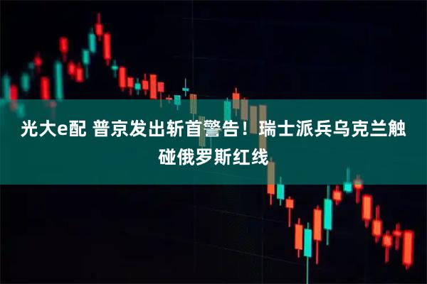 光大e配 普京发出斩首警告！瑞士派兵乌克兰触碰俄罗斯红线