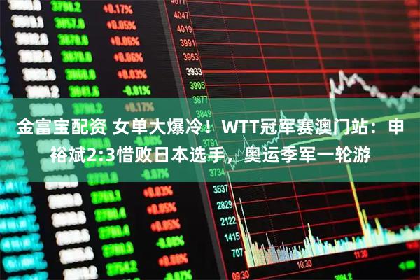 金富宝配资 女单大爆冷！WTT冠军赛澳门站：申裕斌2:3惜败日本选手，奥运季军一轮游