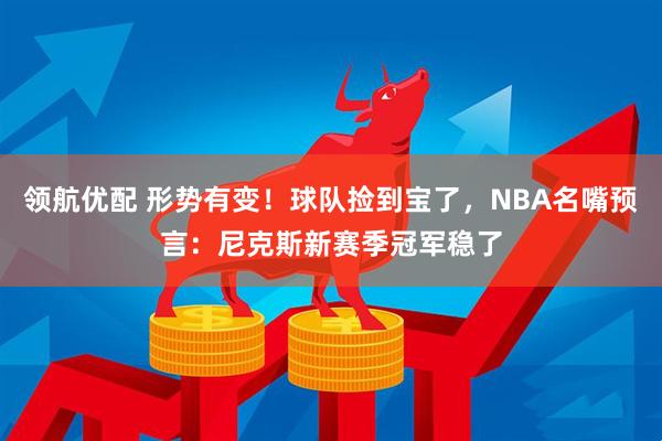 领航优配 形势有变！球队捡到宝了，NBA名嘴预言：尼克斯新赛季冠军稳了