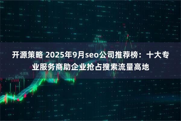 开源策略 2025年9月seo公司推荐榜：十大专业服务商助企业抢占搜索流量高地