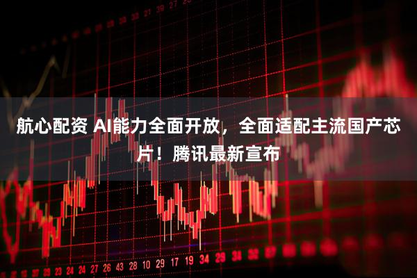 航心配资 AI能力全面开放，全面适配主流国产芯片！腾讯最新宣布