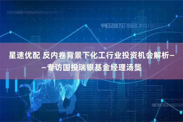 星速优配 反内卷背景下化工行业投资机会解析——专访国投瑞银基金经理汤龑