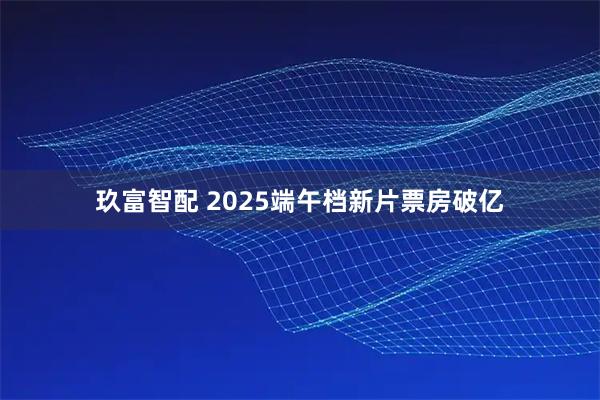 玖富智配 2025端午档新片票房破亿
