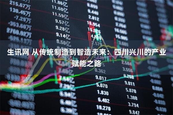 生讯网 从传统制造到智造未来：四川兴川的产业赋能之路