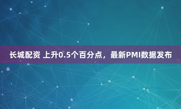 长城配资 上升0.5个百分点，最新PMI数据发布