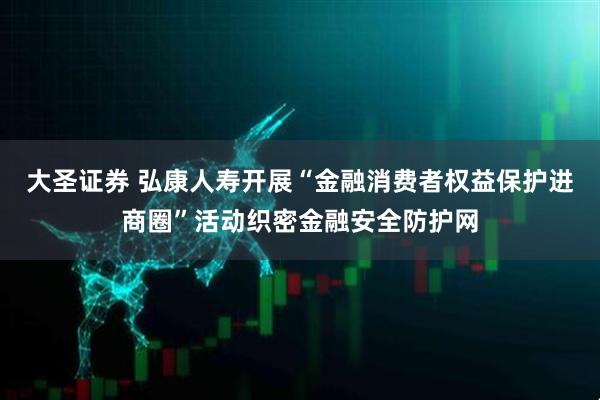 大圣证券 弘康人寿开展“金融消费者权益保护进商圈”活动织密金融安全防护网