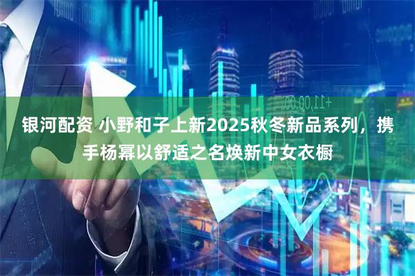 银河配资 小野和子上新2025秋冬新品系列，携手杨幂以舒适之名焕新中女衣橱