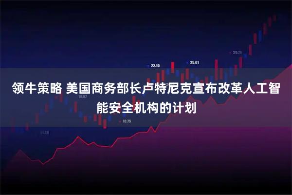 领牛策略 美国商务部长卢特尼克宣布改革人工智能安全机构的计划