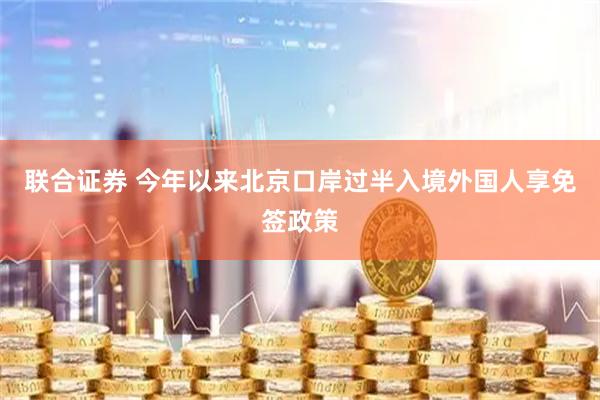 联合证券 今年以来北京口岸过半入境外国人享免签政策