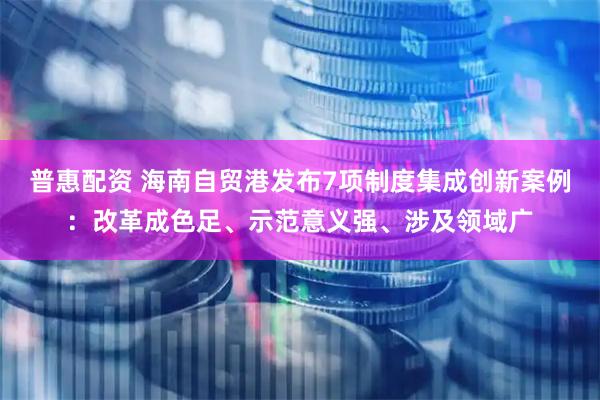 普惠配资 海南自贸港发布7项制度集成创新案例：改革成色足、示范意义强、涉及领域广