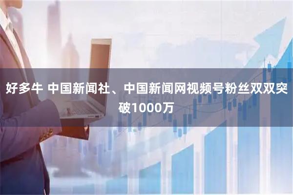 好多牛 中国新闻社、中国新闻网视频号粉丝双双突破1000万