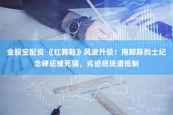 金股宝配资 《红舞鞋》风波升级！用脚踩烈士纪念碑还撞死猫，劣迹斑斑遭抵制