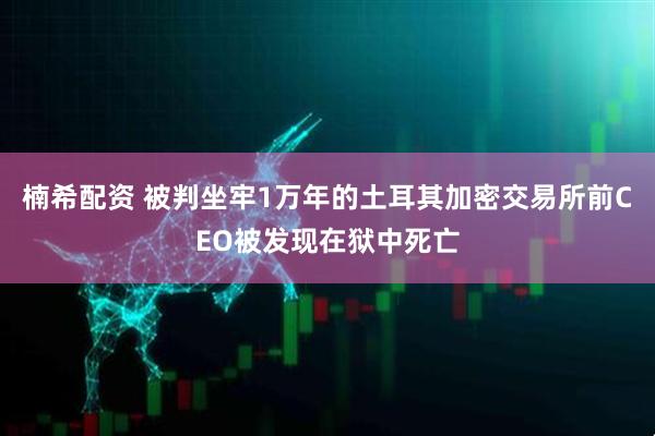 楠希配资 被判坐牢1万年的土耳其加密交易所前CEO被发现在狱中死亡