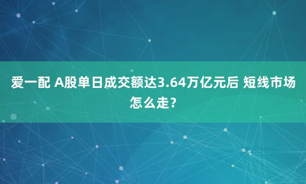 爱一配 A股单日成交额达3.64万亿元后 短线市场怎么走？