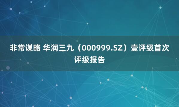 非常谋略 华润三九（000999.SZ）壹评级首次评级报告