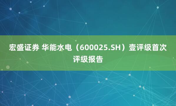 宏盛证券 华能水电（600025.SH）壹评级首次评级报告