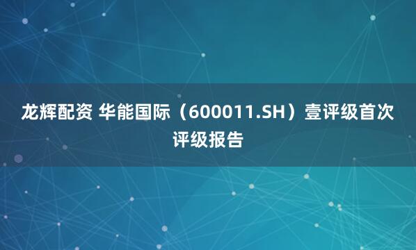 龙辉配资 华能国际（600011.SH）壹评级首次评级报告