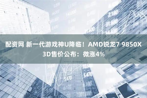 配资网 新一代游戏神U降临！AMD锐龙7 9850X3D售价公布：微涨4%