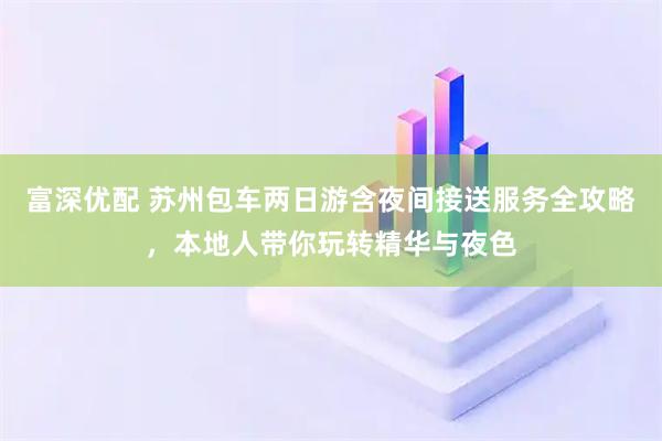 富深优配 苏州包车两日游含夜间接送服务全攻略，本地人带你玩转精华与夜色