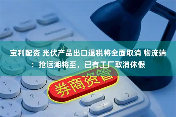 宝利配资 光伏产品出口退税将全面取消 物流端：抢运潮将至，已有工厂取消休假