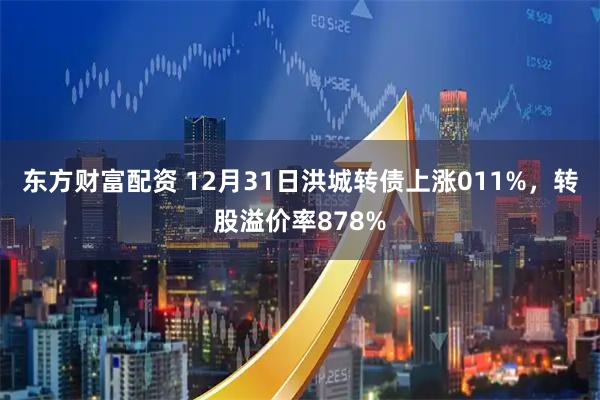 东方财富配资 12月31日洪城转债上涨011%，转股溢价率878%
