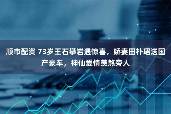 顺市配资 73岁王石攀岩遇惊喜，娇妻田朴珺送国产豪车，神仙爱情羡煞旁人