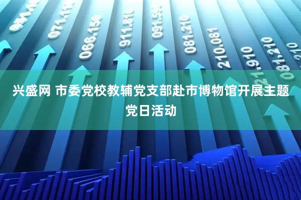 兴盛网 市委党校教辅党支部赴市博物馆开展主题党日活动