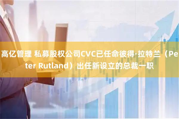 高亿管理 私募股权公司CVC已任命彼得·拉特兰（Peter Rutland）出任新设立的总裁一职