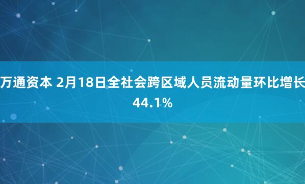 万通资本 2月18日全社会跨区域人员流动量环比增长44.1%