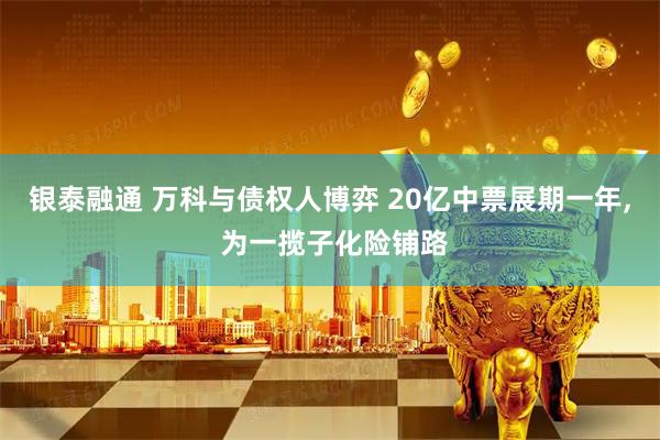 银泰融通 万科与债权人博弈 20亿中票展期一年, 为一揽子化险铺路