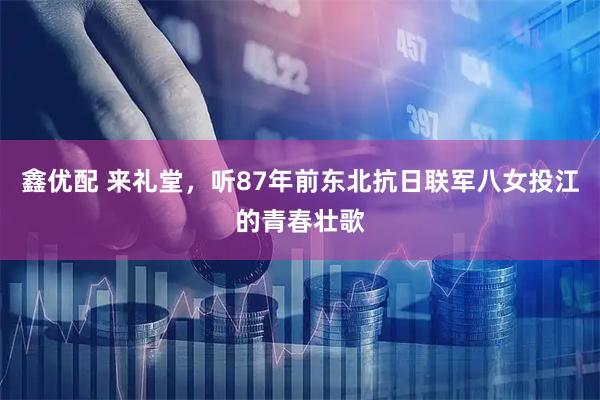 鑫优配 来礼堂，听87年前东北抗日联军八女投江的青春壮歌