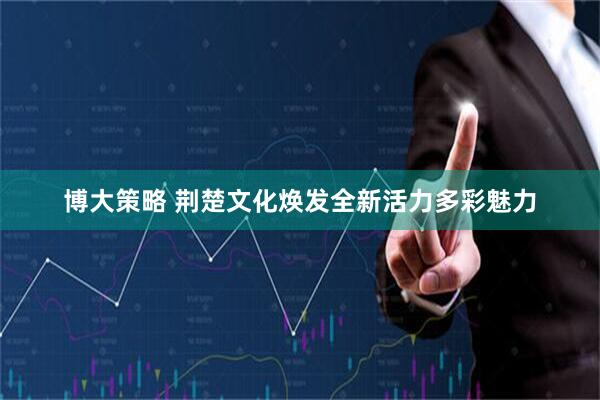博大策略 荆楚文化焕发全新活力多彩魅力