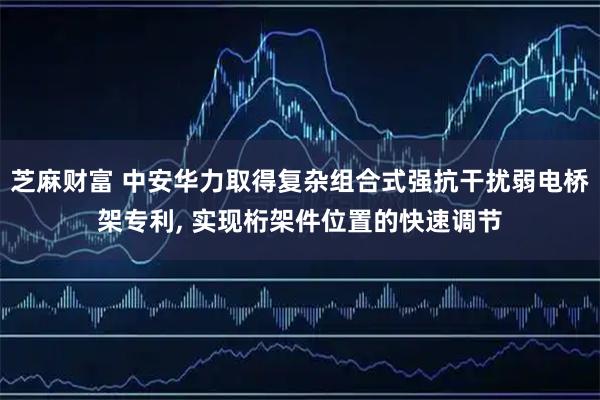 芝麻财富 中安华力取得复杂组合式强抗干扰弱电桥架专利, 实现桁架件位置的快速调节