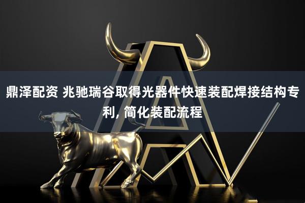 鼎泽配资 兆驰瑞谷取得光器件快速装配焊接结构专利, 简化装配流程