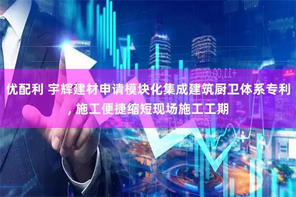 优配利 宇辉建材申请模块化集成建筑厨卫体系专利, 施工便捷缩短现场施工工期