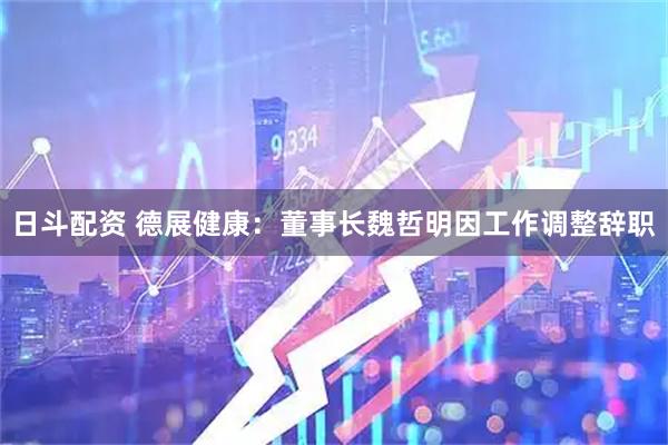 日斗配资 德展健康：董事长魏哲明因工作调整辞职