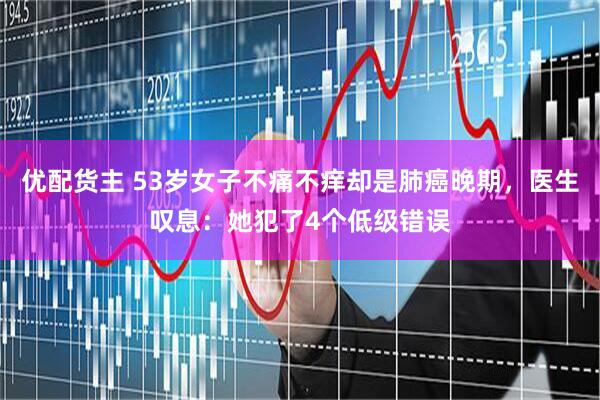 优配货主 53岁女子不痛不痒却是肺癌晚期，医生叹息：她犯了4个低级错误